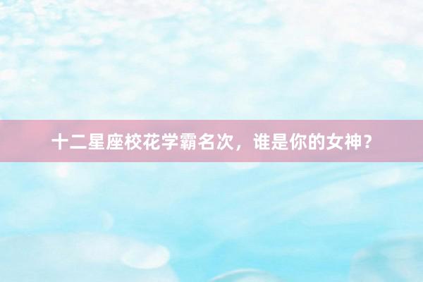 十二星座校花学霸名次，谁是你的女神？