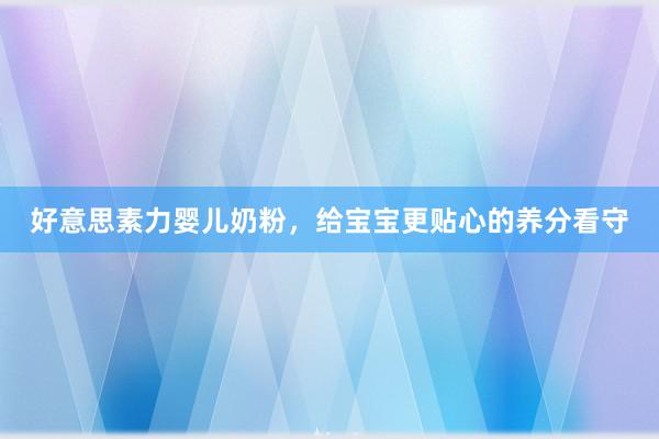 好意思素力婴儿奶粉，给宝宝更贴心的养分看守